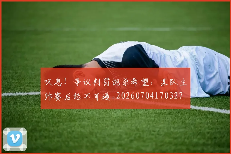 叹息!争议判罚扼杀希望,某队主帅赛后怒不可遏_20260704170327