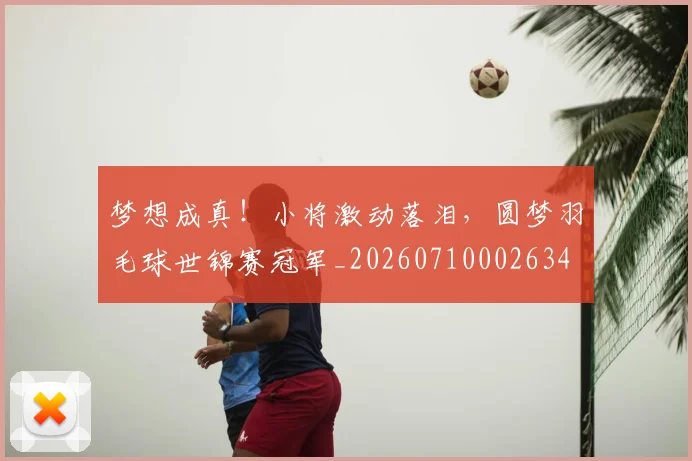 梦想成真！小将激动落泪，圆梦羽毛球世锦赛冠军_20260710002634