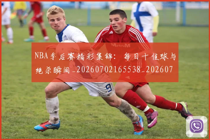 NBA季后赛精彩集锦：每日十佳球与绝杀瞬间_20260702165538_20260714212447