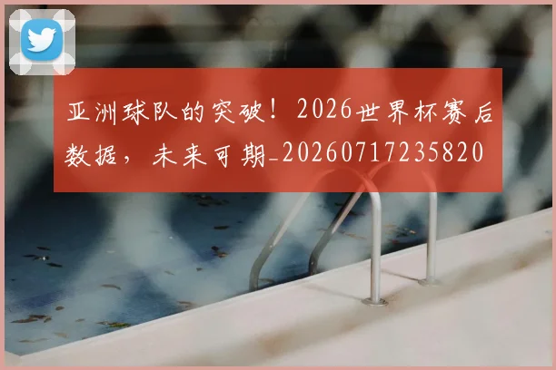 亚洲球队的突破！2026世界杯赛后数据，未来可期_20260717235820