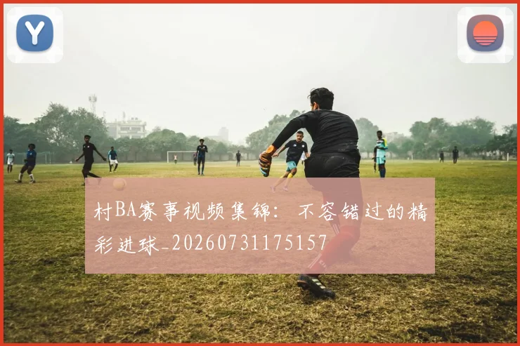 村BA赛事视频集锦:不容错过的精彩进球_20260731175157