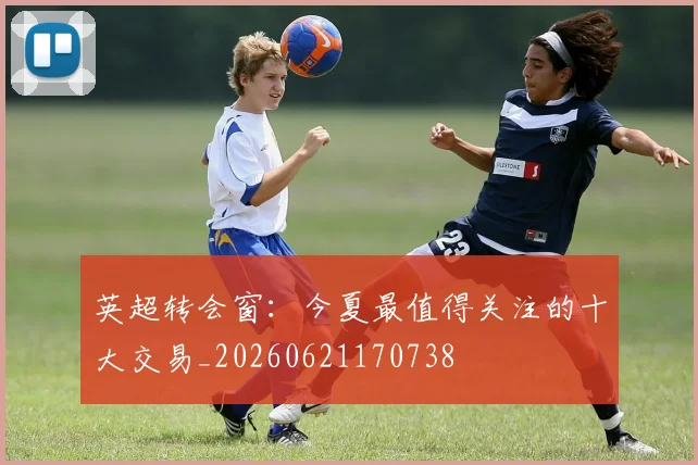 英超转会窗：今夏最值得关注的十大交易_20260621170738
