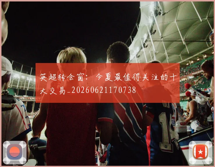 英超转会窗：今夏最值得关注的十大交易_20260621170738