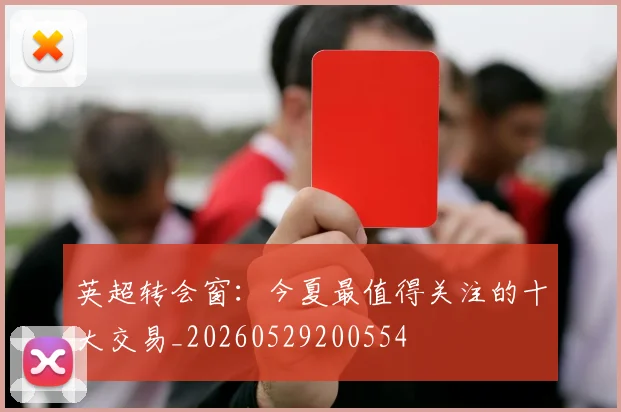 英超转会窗:今夏最值得关注的十大交易_20260529200554