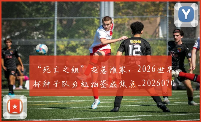 “死亡之组”花落谁家，2026世界杯种子队分组抽签成焦点_20260702172730_20260715183155