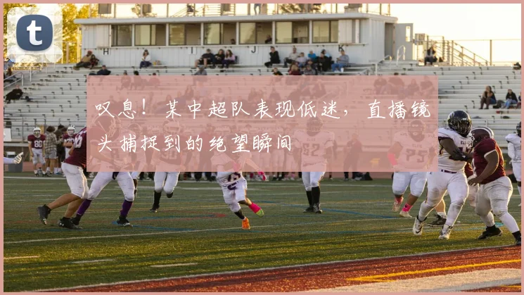 叹息！某中超队表现低迷，直播镜头捕捉到的绝望瞬间