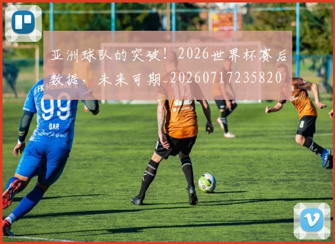 亚洲球队的突破!2026世界杯赛后数据,未来可期_20260717235820