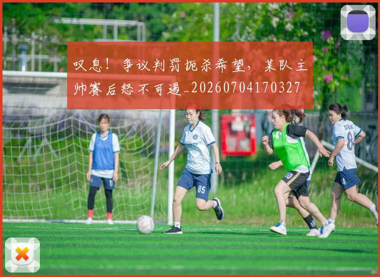 叹息！争议判罚扼杀希望，某队主帅赛后怒不可遏_20260704170327