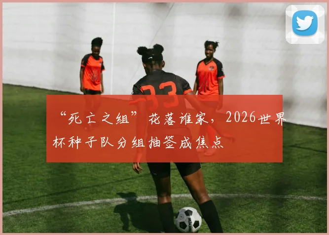 “死亡之组”花落谁家,2026世界杯种子队分组抽签成焦点