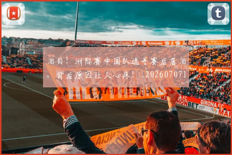 泪目！洲际赛中国队选手赛后落泪，背后原因让人心疼！_20260707154321