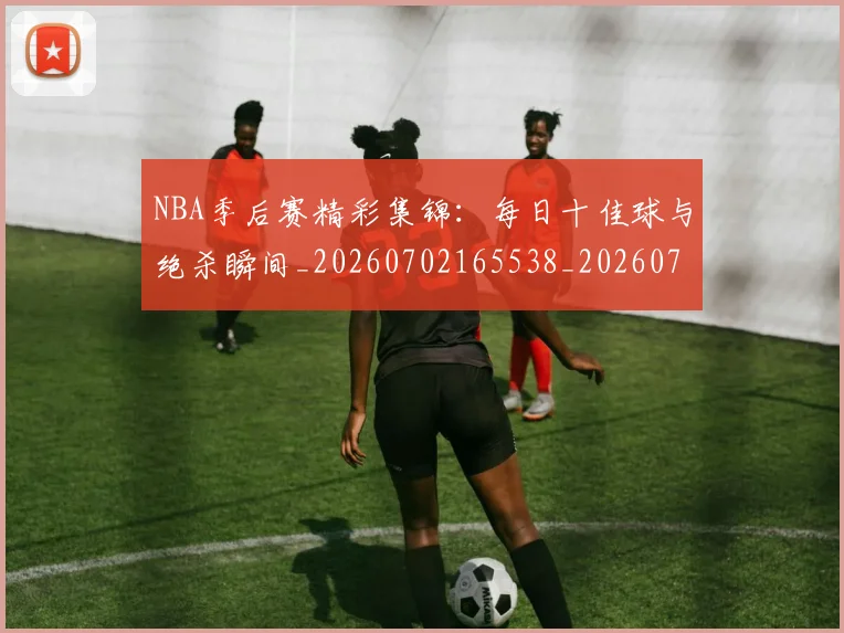 NBA季后赛精彩集锦：每日十佳球与绝杀瞬间_20260702165538_20260714212447