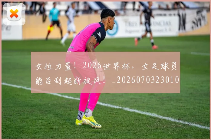 女性力量！2026世界杯，女足球员能否刮起新旋风！_20260703230106